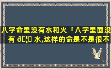 八字命里没有水和火「八字里面没有 🦊 水,这样的命是不是很不好」